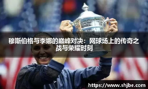 穆斯伯格与李娜的巅峰对决：网球场上的传奇之战与荣耀时刻